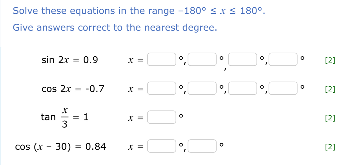 Solve these equations in the range -180°≤ x≤ 180°. 
Give answers correct to the nearest degree.
x=□°, □°□°, □°
sin 2x=0.9 [2]
cos 2x=-0.7 x=□°, □°, □°, □° [2]
tan  x/3 =1
x=□°
[2]
cos (x-30)=0.84 x=□°, □° [2]