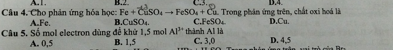 A. 1. B. 2. C. 3. D. 4.
Câu 4. Cho phản ứng hóa học: Fe+CuSO_4to FeSO_4+Cu. Trong phản ứng trên, chất oxi hoá là
A. Fe. B. CuSO_4. C. FeSO₄. D.Cu.
Câu 5. Số mol electron dùng để khử 1,5 mol Al^(3+) thành Al là
A. 0,5 B. 1,5 C. 3,0 D. 4,5
r củ a r