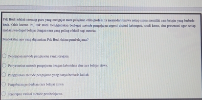 Pak Budi adalah seorang guru yang mengajar mata pelajaran etika profesi. La menyadari balwa seap siswa memiliki cara belajar yang berbeda-
beda. Oleh kavena itu, Pak Budi meugganakan bevbagai metode peagajaran seperti diskusi kelompok, studi kars, dan poesentasi agar setiap
mahasiswa dapat belajar dengan cara yang paling efekaf bagi mereka.
Peadekatan aps yang digunakan Pak Budi dalam pembelajaran?
Penerapan metode pengajaran yang seragam
Perryesnaian metode peagajaran deagan kebutshan dan cara belajar siswa.
Penggunaan metode peagajaran yang hanya berbasis kaliah
Peugabaian perbedaan cara belajar siswa.
Pererapan variasí metode pembelajaran