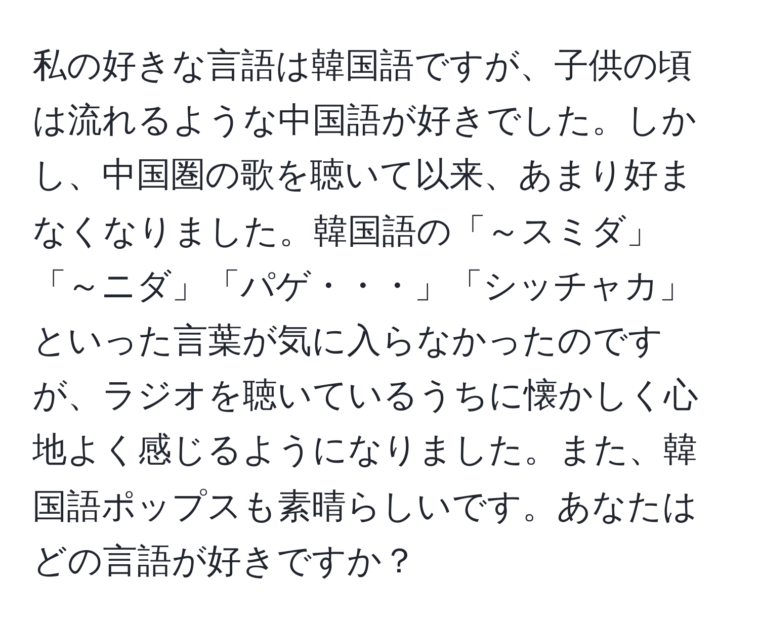 私の好きな言語は韓国語ですが、子供の頃は流れるような中国語が好きでした。しかし、中国圏の歌を聴いて以来、あまり好まなくなりました。韓国語の「～スミダ」「～ニダ」「パゲ・・・」「シッチャカ」といった言葉が気に入らなかったのですが、ラジオを聴いているうちに懐かしく心地よく感じるようになりました。また、韓国語ポップスも素晴らしいです。あなたはどの言語が好きですか？