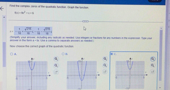 Find the complex zeros of the quadratic function. Graph the function.
f(x)=9x^2+x+6
x=- 1/18 + sqrt(215)/18 i- 1/18 - sqrt(215)/18 i
(Simplify your answer, including any radicals as needed. Use integers or fractions for any numbers in the expression. Type your 
answer in the form a+bi. Use a comma to separate answers as needed ) 
Now choose the correct graph of the quadratic function. 
A. 
B. 
C. 

, -,