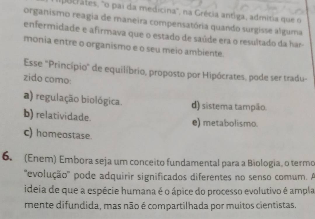 Ipocrates, 'o pai da medicina', na Grécia antiga, admitia que o
organismo reagia de maneira compensatória quando surgisse alguma
enfermidade e afirmava que o estado de saúde era o resultado da har-
monia entre o organismo e o seu meio ambiente.
Esse "Princípio" de equilíbrio, proposto por Hipócrates, pode ser tradu-
zido como:
a) regulação biológica.
d) sistema tampão.
b) relatividade.
e) metabolismo.
c) homeostase.
6. (Enem) Embora seja um conceito fundamental para a Biologia, o termo
'evolução'' pode adquirir significados diferentes no senso comum. A
ideia de que a espécie humana é o ápice do processo evolutivo é ampla
mente difundida, mas não é compartilhada por muitos cientistas.