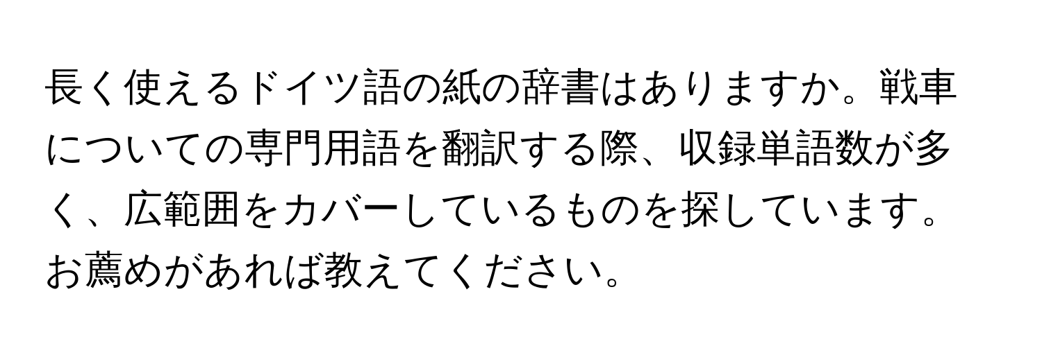 長く使えるドイツ語の紙の辞書はありますか。戦車についての専門用語を翻訳する際、収録単語数が多く、広範囲をカバーしているものを探しています。お薦めがあれば教えてください。