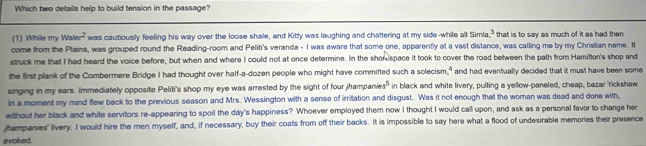 Which two details help to build tension in the passage? 
(1) Whille my Wa! ar^2 was cautiously feeling his way over the loose shale, and Kitty was laughing and chattering at my side-while all Simla 3 that is to say as much of it as had then 
come from the Plains, was grouped round the Reading-room and Peliti's veranda - I was aware that some one, apparently at a vast distance, was calling me by my Christian name. It 
struck me that I had heard the voice before, but when and where I could not at once determine. In the shore space it took to cover the road between the path from Hamilton's shop and 
the first plank of the Combermere Bridge I had thought over half-a-dozen people who might have committed such a solecism 4 and had eventually decided that it must have been some 
singing in my ears. Immediately opposite Peliti's shop my eye was arrested by the sight of four jhampanie s^5 in black and white livery, pulling a yellow-paneled, cheap, bazar 'rickshaw. 
In a moment my mind flew back to the previous season and Mrs. Wessington with a sense of irritation and disgust. Was it not enough that the woman was dead and done with, 
w thout her black and white servitors re-appearing to spoil the day's happiness? Whoever employed them now I thought I would call upon, and ask as a personal favor to change her 
jhampanies' livery. I would hire the men myself, and, if necessary, buy their coats from off their backs. It is impossible to say here what a flood of undesirable memories their presence 
evoked.