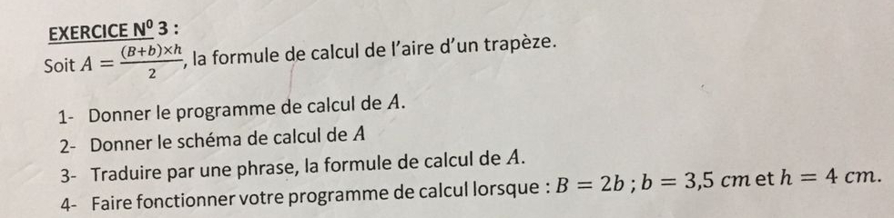 EXERCICE N^03 : 
Soit A= ((B+b)* h)/2  , la formule de calcul de l'aire d'un trapèze. 
1- Donner le programme de calcul de A. 
2- Donner le schéma de calcul de A 
3- Traduire par une phrase, la formule de calcul de A. 
4- Faire fonctionner votre programme de calcul lorsque : B=2b; b=3,5cm et h=4cm.