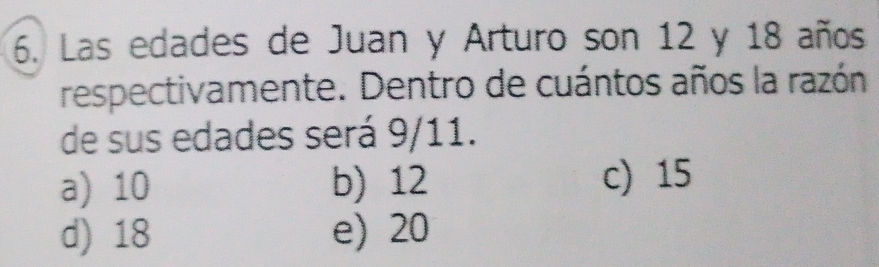 Las edades de Juan y Arturo son 12 y 18 años
respectivamente. Dentro de cuántos años la razón
de sus edades será 9/11.
a) 10 b) 12 c) 15
d) 18 e) 20