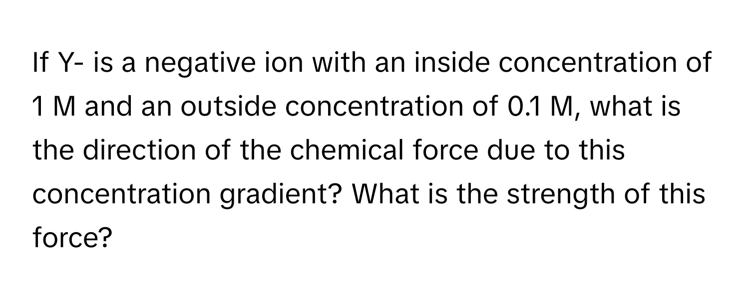 If Y- is a negative ion with an inside concentration of 1 M and an outside concentration of 0.1 M, what is the direction of the chemical force due to this concentration gradient? What is the strength of this force?