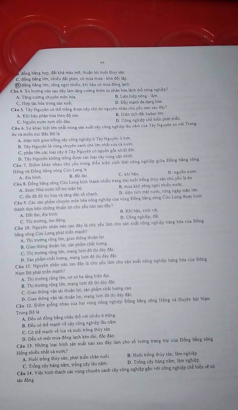B. đồng bằng hẹp, đất khá màu mỡ, thuân lợi nuôi thuỷ sản.
C. đồng bằng lớn, nhiều đất phèn, có mùa mưa - khô đối lập.
1 đồng bằng lớn, sông ngòi nhiều, khí hậu có mùa đông lạnh.
Câu 4. Xu hưởng nào sau đây làm tăng cường thêm sự phân hóa lãnh thổ nông nghiệp?
A. Tăng cường chuyên môn hóa B. Liên hiệp nông - lâm
C. Hợp tác hóa trong sản xuất D. Đầy mạnh đa dạng hóa
Câu S. Tây Nguyên có thể trồng được cây chè do nguyên nhân chủ yếu nào sau đây?
A. Khi hậu phân hóa theo độ cao. B. Diện tích đất badan lớn.
C. Nguồn nước tưới dổi dào. D. Công nghiệp chế biến phát triển
Cầu 6. Sự khác biệt lớn nhất trong sản xuất cây công nghiệp lâu năm của Tây Nguyên so với Trung
du và miền núi Bắc Bộ là
A. diện tích gieo trồng cây công nghiệp ở Tây Nguyên ít hơn.
B. Tây Nguyên là vùng chuyên canh chè lớn nhất của cả nước.
C. phần lớn các loại cây ở Tây Nguyên có nguồn gốc nhiệt đới.
D. Tây Nguyên không trồng được các loại cây vùng cận nhiệt.
Cầu 7. Điểm khác nhau chủ yếu trong điều kiện sinh thái nông nghiệp giữa Đồng bằng sông
Hồng và Đồng bằng sông Cửu Long là
A. địa hình. B. đất đai. C. khí hậu. D. nguồn nước.
Câu 8. Đồng bằng sông Cửu Long hình thành nhiều trang trai nuôi trồng thủy sản chủ yếu là do
A. được Nhà nước hỗ trợ toàn bộ B. mùa khô sông ngòi nhiều nước,
C. tốc độ đô thị hóa và tăng dân số nhanh. D. diện tích mặt nước, rừng ngập mặn lớn.
Cầu 9. Các sản phẩm chuyên môn hóa nông nghiệp của vùng Đồng bằng sông Cửu Long được hình
thành dựa trên những thuần lợi chủ yều nảo sau đây?
A. Đất đai, địa hình B. Khí hậu, sinh vật
C. Thị trường, lao động D. Công nghiệp, đất
Cầu 10. Nguyên nhân nào sau đây là chủ yếu làm cho sản xuất nông nghiệp hàng hóa của Đồng
bằng sông Cửu Long phát triển manh?
A. Thị trường rộng lớn, giao thông thuận lợi
B. Giao thông thuận lợi, sản phẩm chất lượng,
C. Thị trường rộng lớn, mang lưới đô thị dảy đặc.
D. Sản phẩm chất lượng, mang lưới đô thị dảy đặc.
Câu 11. Nguyên nhân nào sau đây là chủ yếu làm cho sản xuất nông nghiệp hàng hóa của Đông
Nam Bộ phát triển manh?
A. Thị trường rộng lớn, cơ sở hạ tầng hiện đại.
B. Thị trường rộng lớn, mang lưới đô thị dày đặc
C. Giao thông vận tải thuận lợi, sản phẩm chất lượng cao.
D. Giao thông vận tải thuận lợi, mạng lưới đô thị dảy đặc.
Câu 12. Điểm giống nhau của hai vùng nông nghiệp Đồng bằng sông Hồng và Duyên hải Nam
Trung Bộ là
A. Đều có đồng bằng châu thổ với nhiều ô trũng.
B. Đều có thể mạnh về cây công nghiệp lâu năm.
C. Có thế mạnh về lúa và nuôi trồng thủy sản.
D. Đều có một mùa đông lạnh kéo dài, độc đảo.
Câu 13. Những loại hình sản xuất nào sau đây làm cho số lượng trang trai của Đồng bằng sông
Hồng nhiều nhất cả nước?
A. Nuôi trồng thủy sản, phát triển chăn nuôi. B. Nuôi trồng thủy sản, lâm nghiệp
C. Trồng cây hàng năm, trồng cây lâu năm. D. Trồng cây hàng năm, lâm nghiệp.
Câu 14. Việc hình thành các vùng chuyên canh cây công nghiệp gắn với công nghiệp chế biến sẽ có
tác động