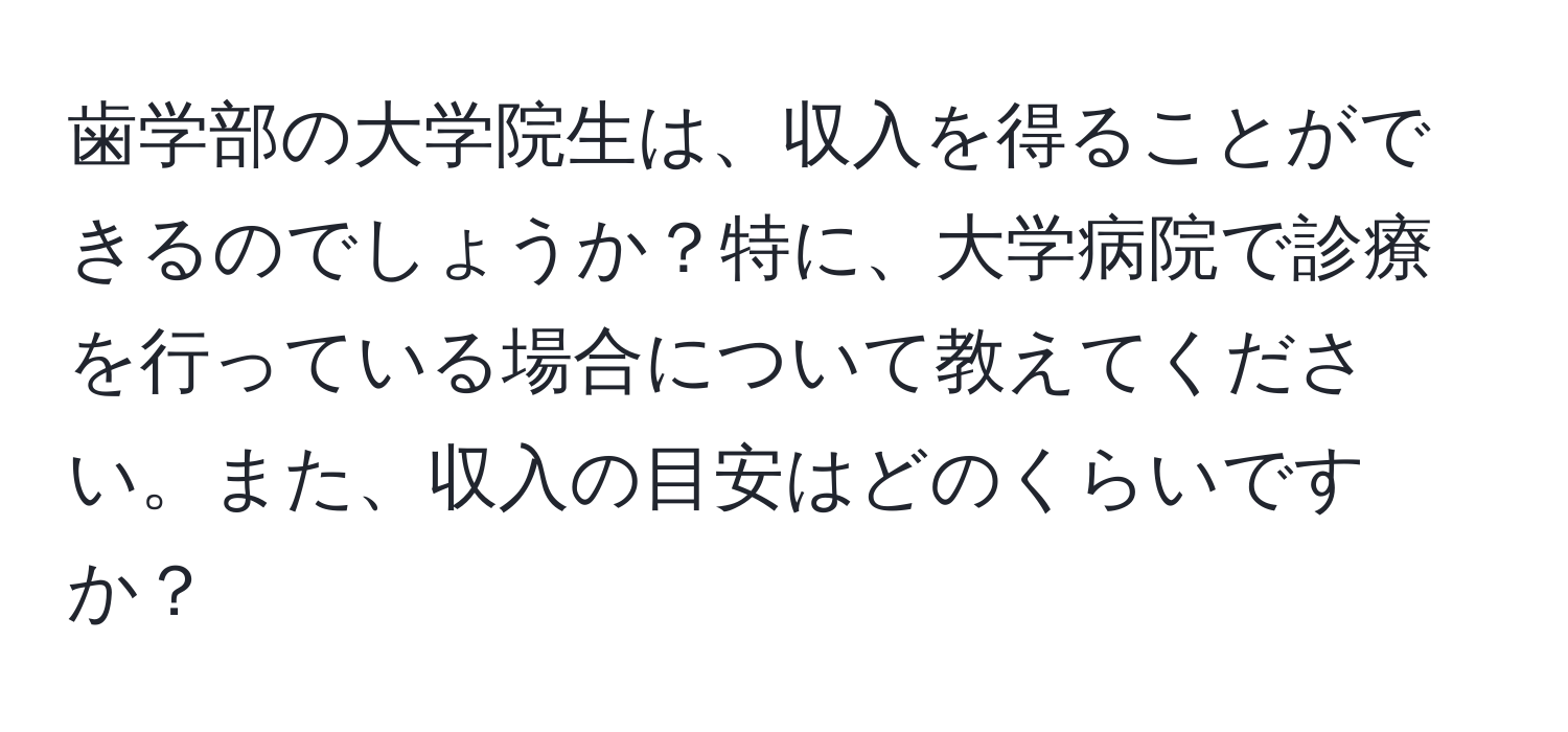 歯学部の大学院生は、収入を得ることができるのでしょうか？特に、大学病院で診療を行っている場合について教えてください。また、収入の目安はどのくらいですか？