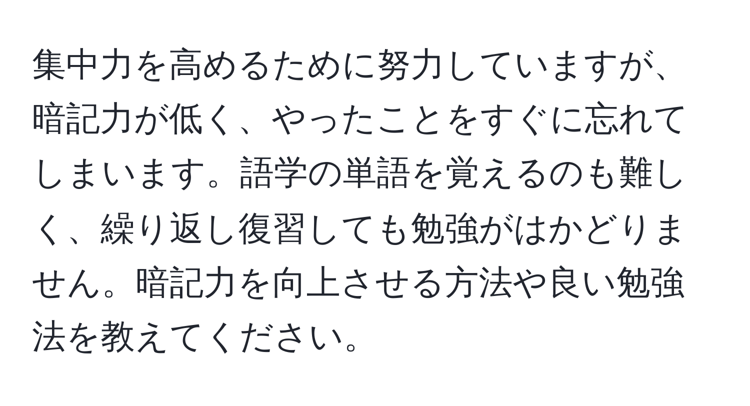 集中力を高めるために努力していますが、暗記力が低く、やったことをすぐに忘れてしまいます。語学の単語を覚えるのも難しく、繰り返し復習しても勉強がはかどりません。暗記力を向上させる方法や良い勉強法を教えてください。