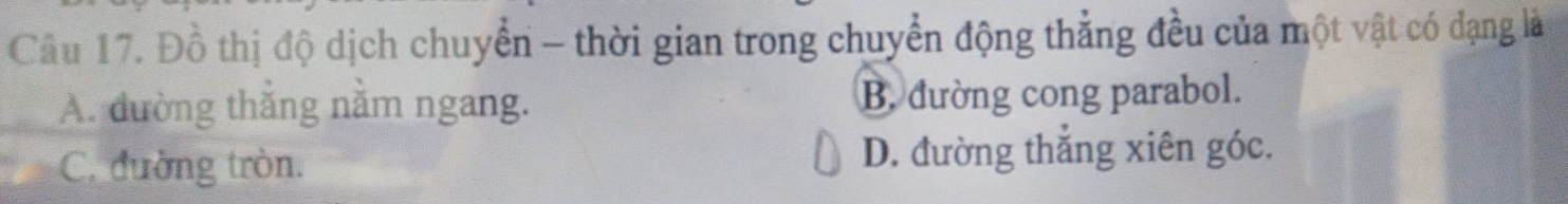 Cầu 17. Đồ thị độ dịch chuyển - thời gian trong chuyển động thẳng đều của một vật có đạng là
A. đường thắng nằm ngang. B. đường cong parabol.
C. đường tròn. D. đường thắng xiên góc.