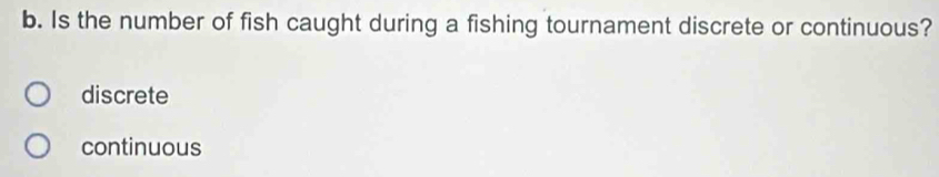 Is the number of fish caught during a fishing tournament discrete or continuous?
discrete
continuous