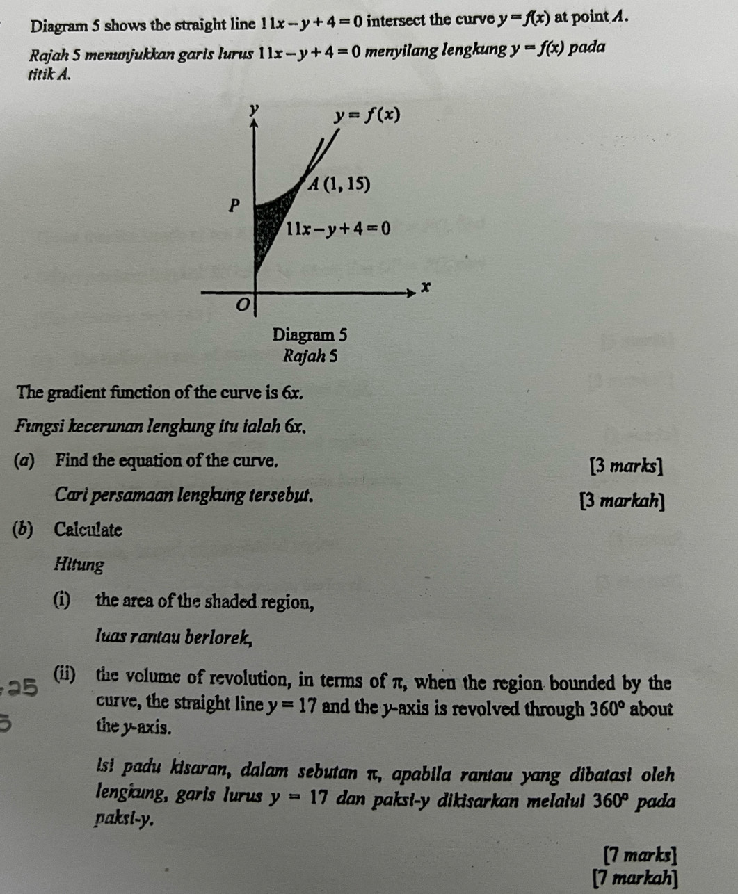 Diagram 5 shows the straight line 11x-y+4=0 intersect the curve y=f(x) at point .
Rajah 5 menunjukkan garis lurus 11x-y+4=0 menyilang lengkung y=f(x) pada
titik A.
Diagram 5
Rajah S
The gradient function of the curve is 6x.
Fungsi kecerunan lengkung itu ialah 6x.
(σ) Find the equation of the curve. [3 marks]
Cari persamaan lengkung tersebut. [3 markah]
(b) Calculate
Hitung
(i) the area of the shaded region,
luas rantau berlorek,
(ii) the volume of revolution, in terms of π, when the region bounded by the
curve, the straight line y=17 and the y-axis is revolved through 360° about
the y-axis.
isi padu kisaran, dalam sebutan π, apabila rantau yang dibatasi oleh
lengkung, garis lurus y=17 dan paksi-y dikisarkan melalui 360^o
paksl-y. pada
[7 marks]
[7 markah]