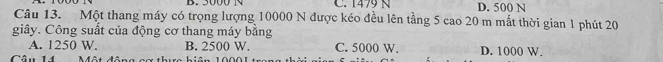 B. 3000 N C. 1479 N D. 500 N
Câu 13. Một thang máy có trọng lượng 10000 N được kéo đều lên tầng 5 cao 20 m mắt thời gian 1 phút 20
giây. Công suất của động cơ thang máy bằng
A. 1250 W. B. 2500 W. C. 5000 W. D. 1000 W.