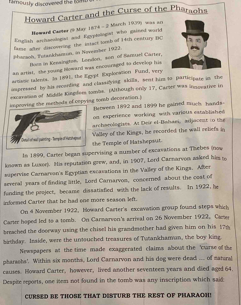 famously discovered the tomb 
Howard Carter and the Curse of the Pharaohs 
Howard Carter (9 May 1874 - 2 March 1939) was an 
English archaeologist and Egyptologist who gained world 
fame after discovering the intact tomb of 14th century BC 
pharaoh, Tutankhamun, in November 1922. 
Born in Kensington, London, son of Samuel Carter, 
an artist, the young Howard was encouraged to develop his 
artistic talents. In 1891, the Egypt Exploration Fund, very 
impressed by his recording and classifying skills, sent him to participate in the 
excavation of Middle Kingdom tombs. (Although only 17, Carter was innovative in 
improving the methods of copying tomb decoration.) 
Between 1892 and 1899 he gained much hands- 
on experience working with various established 
archaeologists. At Deir el-Bahari, adjacent to the 
Detall of wall painting - Temple of Hatshepsut Valley of the Kings, he recorded the wall reliefs in 
the Temple of Hatshepsut. 
In 1899, Carter began supervising a number of excavations at Thebes (now 
known as Luxor). His reputation grew, and, in 1907, Lord Carnarvon asked him to 
supervise Carnarvon's Egyptian excavations in the Valley of the Kings. After 
several years of finding little, Lord Carnarvon, concerned about the cost of 
funding the project, became dissatisfied with the lack of results. In 1922, he 
informed Carter that he had one more season left. 
On 4 November 1922, Howard Carter's excavation group found steps which 
Carter hoped led to a tomb. On Carnarvon’s arrival on 26 November 1922, Carter 
breached the doorway using the chisel his grandmother had given him on his 17th
birthday. Inside, were the untouched treasures of Tutankhamun, the boy king. 
Newspapers at the time made exaggerated claims about the ‘curse of the 
pharaohs’. Within six months, Lord Carnarvon and his dog were dead ... of natural 
causes. Howard Carter, however, lived another seventeen years and died aged 64. 
Despite reports, one item not found in the tomb was any inscription which said: 
CURSED BE THOSE THAT DISTURB THE REST OF PHARAOH!
