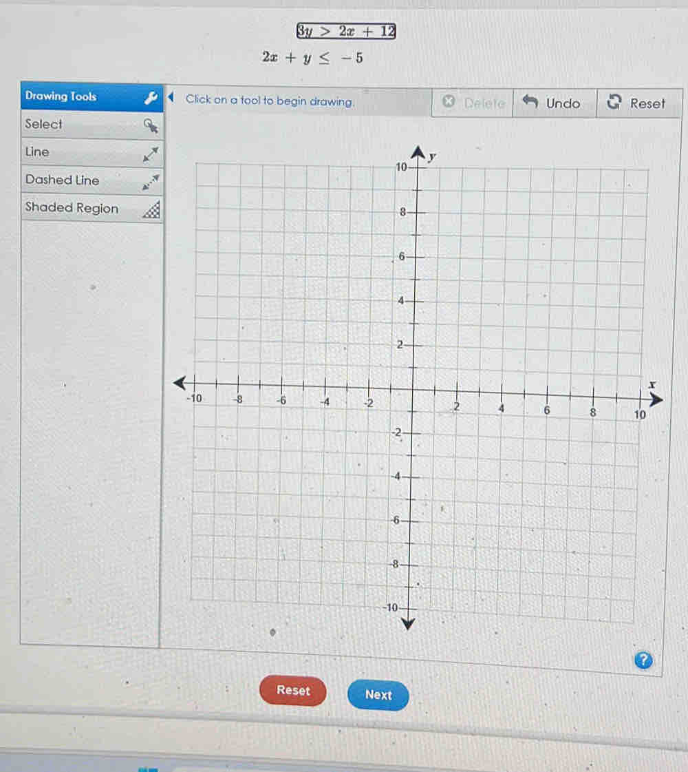 3y>2x+12
2x+y≤ -5
Drawing Tools Click on a tool to begin drawing. Delete Undo Reset
Select
Line
Dashed Line
Shaded Region
Reset Next