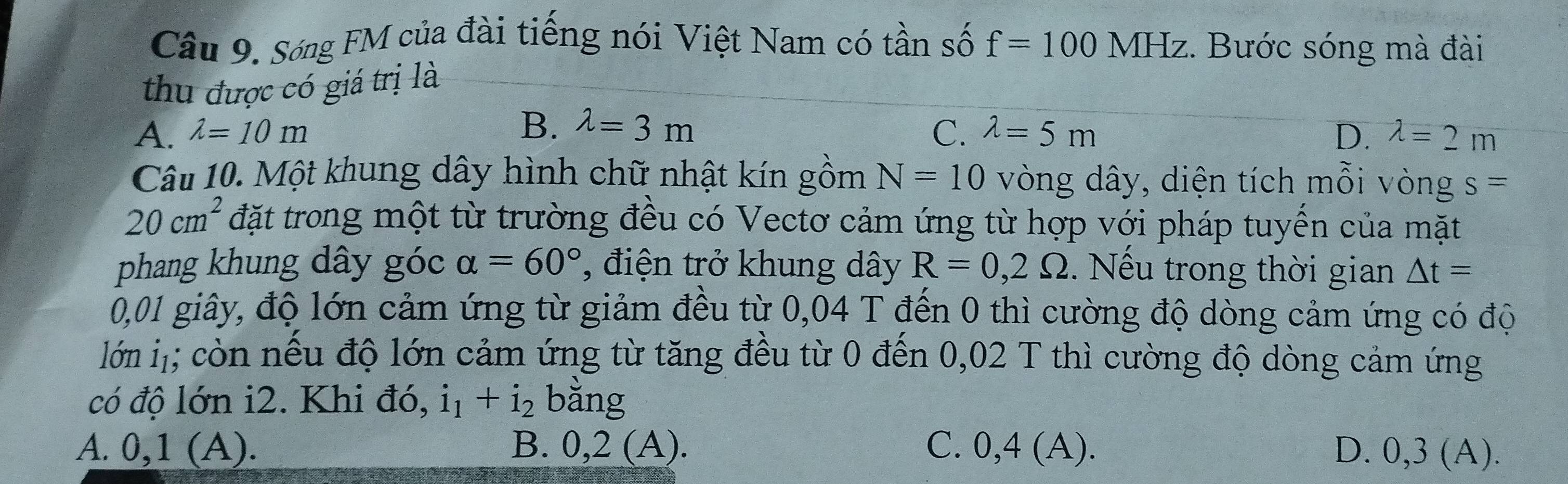 Sóng FM của đài tiếng nói Việt Nam có tần số f=100MHz. Bước sóng mà đài
thu được có giá trị là
A. lambda =10m B. lambda =3m C. lambda =5m D. lambda =2m
Câu 10. Một khung dây hình chữ nhật kín gồm N=10 vòng dây, diện tích mỗi vòng s=
20cm^2 đặt trong một từ trường đều có Vectơ cảm ứng từ hợp với pháp tuyển của mặt
phang khung dây góc alpha =60° , điện trở khung dây R=0,2Omega. Nếu trong thời gian △ t=
0,01 giây, độ lớn cảm ứng từ giảm đều từ 0,04 T đến 0 thì cường độ dòng cảm ứng có độ
lớ ị; còn nếu độ lớn cảm ứng từ tăng đều từ 0 đến 0,02 T thì cường độ dòng cảm ứng
có độ lớn i2. Khi đó, i_1+i_2 bang
A. 0,1 (A). B. 0,2(A). C. 0,4 (A). D. 0,3 (A).