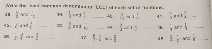 Write the least common denominator (LCD) of each set of fractions. 
38.  2/8  and  3/12  _39.  1/3  and  4/5  _40.  5/16  and  1/4  _41.  2/9  and  3/4  _ 
42.  5/6  and  1/8  _43.  3/8  and  11/16  _44.  2/3  and  5/6  _45.  1/4  and  1/3  _ 
46.  1/2 ,  3/4  , and  4/5  _47.  6/7 ,  4/6  , and  2/3  _  3/4 ,  1/2  , and  1/6  _ 
48.