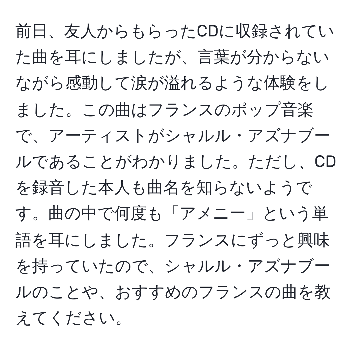 前日、友人からもらったCDに収録されていた曲を耳にしましたが、言葉が分からないながら感動して涙が溢れるような体験をしました。この曲はフランスのポップ音楽で、アーティストがシャルル・アズナブールであることがわかりました。ただし、CDを録音した本人も曲名を知らないようです。曲の中で何度も「アメニー」という単語を耳にしました。フランスにずっと興味を持っていたので、シャルル・アズナブールのことや、おすすめのフランスの曲を教えてください。