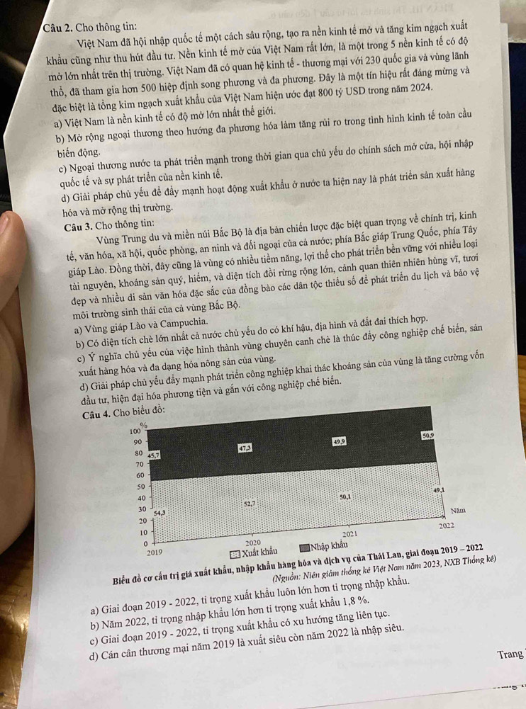 Cho thông tin:
Việt Nam đã hội nhập quốc tế một cách sâu rộng, tạo ra nền kinh tế mở và tăng kim ngạch xuất
khẩu cũng như thu hút đầu tư. Nền kinh tế mở của Việt Nam rất lớn, là một trong 5 nền kinh tế có độ
mở lớn nhất trên thị trường. Việt Nam đã có quan hệ kinh tế - thương mại với 230 quốc gia và vùng lãnh
thổ, đã tham gia hơn 500 hiệp định song phương và đa phương. Đây là một tín hiệu rất đáng mừng và
đặc biệt là tồng kim ngạch xuất khẩu của Việt Nam hiện ước đạt 800 tỷ USD trong năm 2024.
a) Việt Nam là nền kinh tế có độ mở lớn nhất thế giới.
b) Mở rộng ngoại thương theo hướng đa phương hóa làm tăng rùi ro trong tình hình kinh tế toàn cầu
biến động.
c) Ngoại thương nước ta phát triển mạnh trong thời gian qua chủ yểu do chính sách mở cửa, hội nhập
quốc tế và sự phát triển của nền kinh tế,
d) Giải pháp chủ yếu đề đầy mạnh hoạt động xuất khẩu ở nước ta hiện nay là phát triển sản xuất hàng
hóa và mở rộng thị trường.
Câu 3. Cho thông tin:
Vùng Trung du và miền núi Bắc Bộ là địa bàn chiến lược đặc biệt quan trọng về chính trị, kinh
tế, văn hóa, xã hội, quốc phòng, an ninh và đối ngoại của cả nước; phía Bắc giáp Trung Quốc, phía Tây
giáp Lào. Đồng thời, đây cũng là vùng có nhiều tiềm năng, lợi thể cho phát triển bền vững với nhiều loại
tài nguyên, khoáng sản quý, hiếm, và diện tích đồi rừng rộng lớn, cảnh quan thiên nhiên hùng vĩ, tưới
đẹp và nhiều di sản văn hóa đặc sắc của đồng bào các dân tộc thiểu số để phát triển du lịch và bảo vệ
môi trường sinh thái của cả vùng Bắc Bộ.
a) Vùng giáp Lào và Campuchia.
b) Có diện tích chè lớn nhất cả nước chủ yếu do có khí hậu, địa hình và đắt đai thích hợp.
c) Ý nghĩa chủ yếu của việc hình thành vùng chuyên canh chè là thúc đầy công nghiệp chế biến, sản
xuất hàng hóa và đa dạng hóa nông sản của vùng.
d) Giải pháp chủ yếu đầy mạnh phát triển công nghiệp khai thác khoáng sản của vùng là tăng cường vốn
đầu tư, hiện đại hóa phương tiện và gắn với công nghiệp chế biển.
Câu 4. Cho biểu đồ:
100 %
90 49.9 50,9
GA
80 57
70
60
50
49,1
40
52.7 50,1
30 54,3
Năm
20
10 2021 2022
0
2019 === Xuất khẩu 2020
Nhập khẩu
Biểu đồ cơ cấu trị giá xuất khẩu, nhập khẩu hàng hóa và dịch vụ của Thái Lan, giai đoạn 2019 - 2022
(Nguồn: Niên giám thống kê Việt Nam năm 2023, NXB Thống kê)
a) Giai đoạn 2019 - 2022, tỉ trọng xuất khẩu luôn lớn hơn ti trọng nhập khẩu.
b) Năm 2022, tỉ trọng nhập khẩu lớn hơn tỉ trọng xuất khẩu 1,8 %.
c) Giai đoạn 2019 - 2022, ti trọng xuất khẩu có xu hướng tăng liên tục.
d) Cán cân thương mại năm 2019 là xuất siêu còn năm 2022 là nhập siêu.
Trang