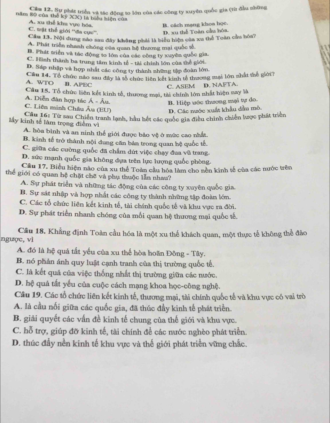 Sự phát triển và tác động to lớn của các công ty xuyên quốc gia (từ đầu những
năm 80 của thế kỷ XX) là biểu hiện của
A. xu thể khu vực hóa. B. cách mạng khoa học.
C. trật thế giới “đa cực”.
D. xu thế Toàn cầu hóa.
Câu 13. Nội dung nào sau đây không phải là biểu hiện của xu thế Toàn cầu hóa?
A. Phát triển nhanh chóng của quan hệ thương mại quốc tế.
B. Phát triển và tác động to lớn của các công ty xuyên quốc gia,
C. Hình thành ba trung tâm kinh tế - tài chính lớn của thế giới.
D. Sáp nhập và hợp nhất các công ty thành những tập đoàn lớn.
Câu 14. Tổ chức nào sau đây là tổ chức liên kết kinh tế thương mại lớn nhất thế giới?
A. WTO B. APEC
C. ASEM D. NAFTA.
Câu 15. Tổ chức liên kết kinh tế, thương mại, tài chính lớn nhất hiện nay là
A. Diễn đàn hợp tác Á - Âu.
B. Hiệp ước thương mại tự do.
C. Liên minh Châu Âu (EU)
D. Các nước xuất khẩu dầu mỏ.
Câu 16: Từ sau Chiến tranh lạnh, hầu hết các quốc gia điều chỉnh chiến lược phát triển
lấy kinh tế làm trọng điểm vì
A. hòa bình và an ninh thế giới được bảo vệ ở mức cao nhất.
B. kinh tế trở thành nội dung căn bản trong quan hệ quốc tế.
C. giữa các cường quốc đã chấm dứt việc chạy đua vũ trang.
D. sức mạnh quốc gia không dựa trên lực lượng quốc phòng.
Câu 17. Biểu hiện nào của xu thế Toàn cầu hóa làm cho nền kinh tế của các nước trên
thế giới có quan hệ chặt chẽ và phụ thuộc lẫn nhau?
A. Sự phát triển và những tác động của các công ty xuyên quốc gia.
B. Sự sát nhập và hợp nhất các công ty thành những tập đoàn lớn.
C. Các tổ chức liên kết kinh tế, tài chính quốc tế và khu vực ra đời.
D. Sự phát triển nhanh chóng của mối quan hệ thương mại quốc tế.
Câu 18. Khẳng định Toàn cầu hóa là một xu thế khách quan, một thực tế không thể đảo
ngược, vì
A. đó là hệ quả tất yếu của xu thế hòa hoãn Đông - Tây.
B. nó phản ánh quy luật cạnh tranh của thị trường quốc tế.
C. là kết quả của việc thống nhất thị trường giữa các nước.
D. hệ quả tất yếu của cuộc cách mạng khoa học-công nghệ.
Câu 19. Các tổ chức liên kết kinh tế, thương mại, tài chính quốc tế và khu vực có vai trò
A. là cầu nối giữa các quốc gia, đã thúc đẩy kinh tế phát triển.
B. giải quyết các vấn đề kinh tế chung của thế giới và khu vực.
C. hỗ trợ, giúp đỡ kinh tế, tài chính để các nước nghèo phát triển.
D. thúc đầy nền kinh tế khu vực và thế giới phát triển vững chắc.