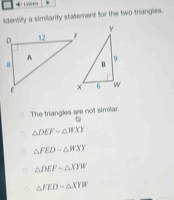 ldentify a similarity statement for the two triangles.
The triangles are not similar.
△ DEFsim △ WXY
△ FEDsim △ WXY
△ DEFsim △ XYW
△ FEDsim △ XYW