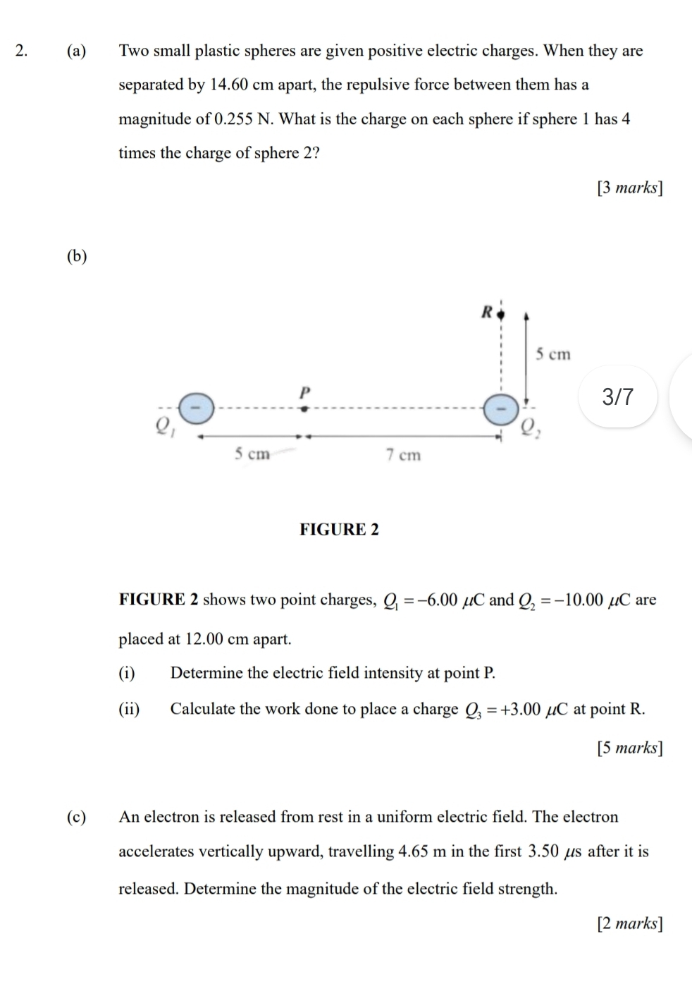 Two small plastic spheres are given positive electric charges. When they are
separated by 14.60 cm apart, the repulsive force between them has a
magnitude of 0.255 N. What is the charge on each sphere if sphere 1 has 4
times the charge of sphere 2?
[3 marks]
(b)
3/7
FIGURE 2
FIGURE 2 shows two point charges, Q_1=-6.00mu ( Cand Q_2=-10.00mu C are
placed at 12.00 cm apart.
(i) Determine the electric field intensity at point P.
(ii) Calculate the work done to place a charge Q_3=+3.00mu C at point R.
[5 marks]
(c) An electron is released from rest in a uniform electric field. The electron
accelerates vertically upward, travelling 4.65 m in the first 3.50 µs after it is
released. Determine the magnitude of the electric field strength.
[2 marks]