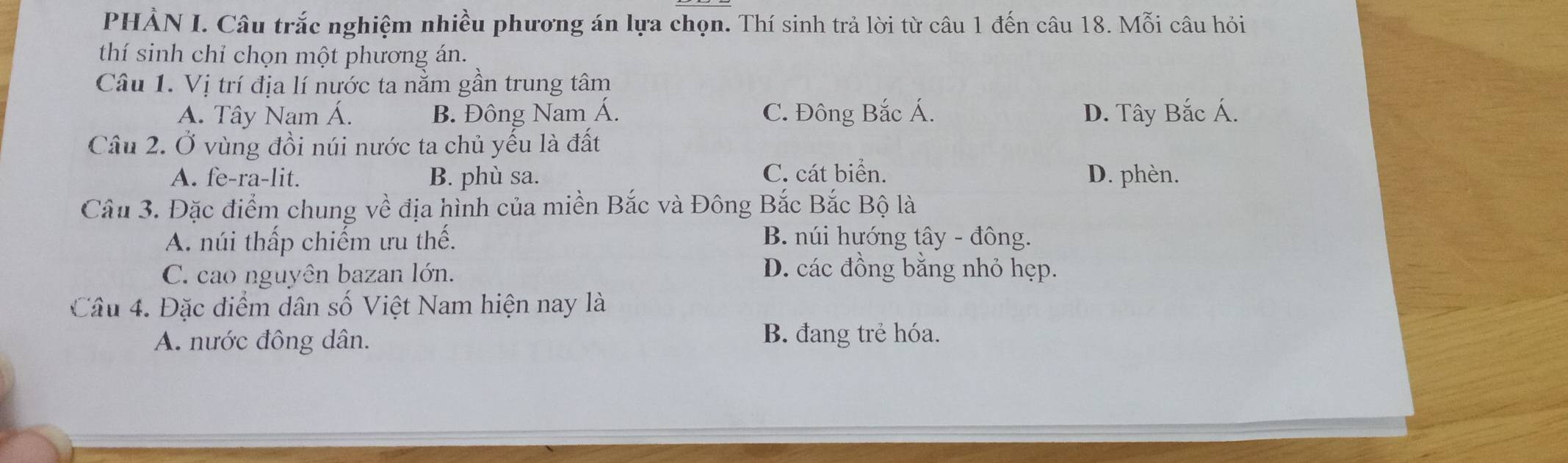 PHẢN I. Câu trắc nghiệm nhiều phương án lựa chọn. Thí sinh trả lời từ câu 1 đến câu 18. Mỗi câu hỏi
thí sinh chỉ chọn một phương án.
Câu 1. Vị trí địa lí nước ta nằm gần trung tâm
A. Tây Nam Á. B. Đông Nam Á. C. Đông Bắc Á. D. Tây Bắc Á.
Câu 2. Ở vùng đồi núi nước ta chủ yếu là đất
A. fe-ra-lit. B. phù sa. C. cát biển. D. phèn.
Câu 3. Đặc điểm chung về địa hình của miền Bắc và Đông Bắc Bắc Bộ là
A. núi thấp chiếm ưu thế. B. núi hướng tây - đông.
C. cao nguyên bazan lớn.
D. các đồng bằng nhỏ hẹp.
Câu 4. Đặc điểm dân số Việt Nam hiện nay là
A. nước đông dân. B. đang trẻ hóa.