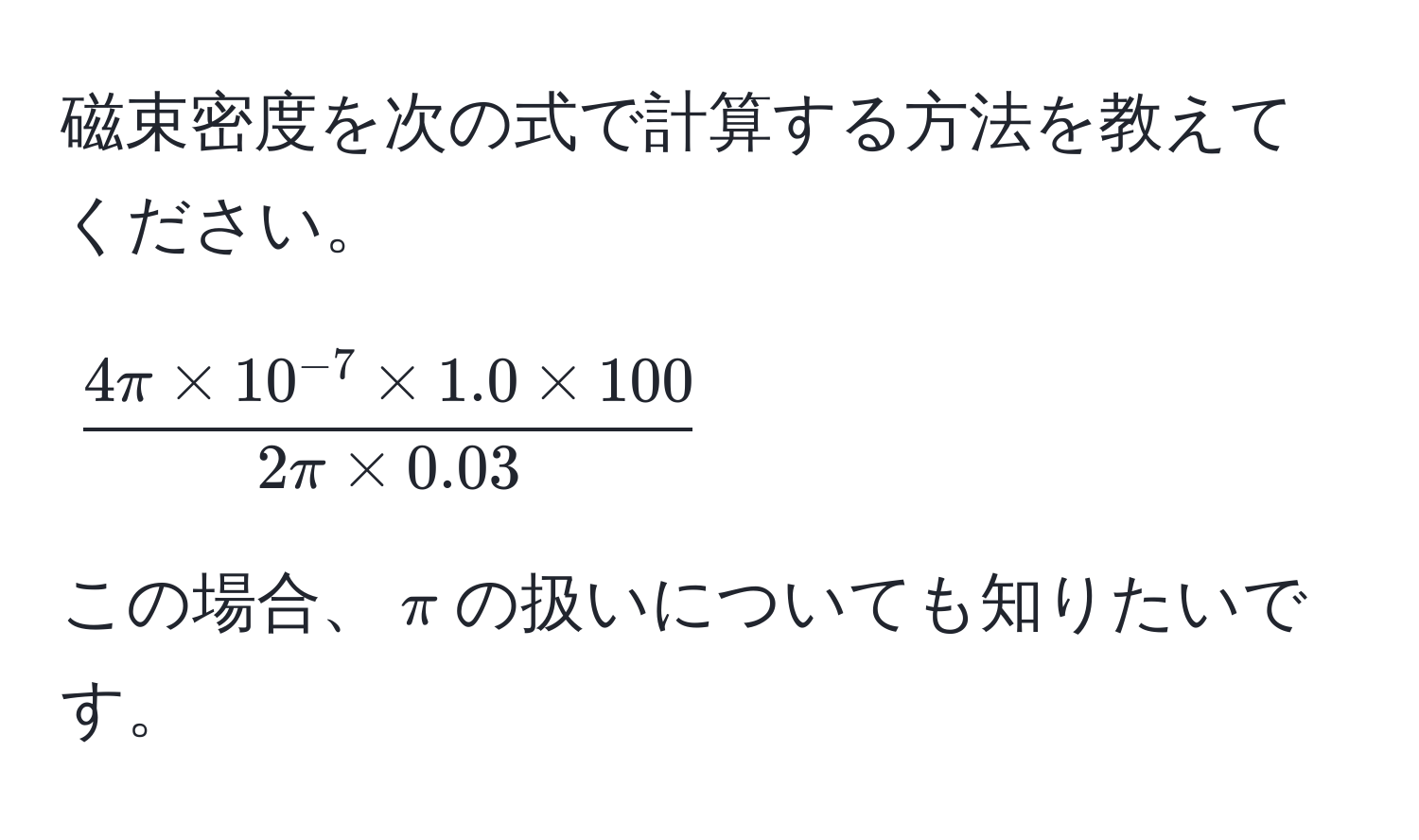 磁束密度を次の式で計算する方法を教えてください。  
$$  
 (4π * 10^(-7) * 1.0 * 100)/2π * 0.03   
$$  
この場合、$π$の扱いについても知りたいです。