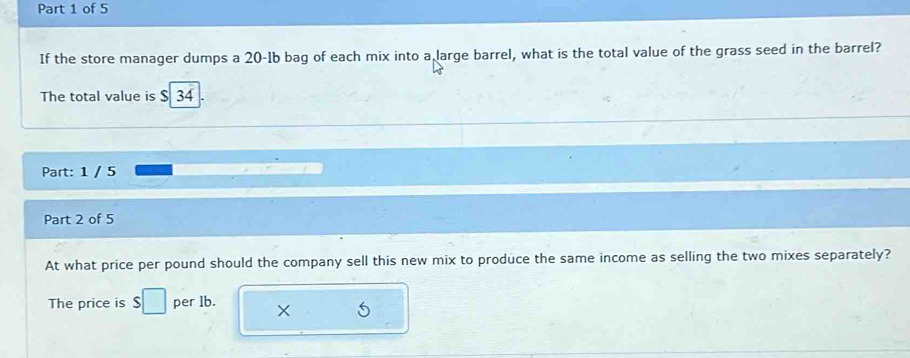 If the store manager dumps a 20-1b bag of each mix into a large barrel, what is the total value of the grass seed in the barrel? 
The total value is $ 34
Part: 1 / 5 
Part 2 of 5 
At what price per pound should the company sell this new mix to produce the same income as selling the two mixes separately? 
The price is $□ per lb. × 5