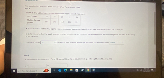 This question has two parts. First, answer Part A. Then, answer Part B. 
Part A 
INCOME The table shows the average median in 
a. Make a scatter plot relating age to median income on a separate sheet of paper. Then draw a line of fit for the scatter plot. 
b. Determine whether the graph shows a positive, negotive, or no correlotion. If the correlation is positive or negative, describe its meaning 
In the situation. 
The graph shows no correlation, which means that as age increases, the median income varies 
Part B 
c. Use the median income at 27 and 29 years old to write an equation in slope-intercept form of the line of fit 
Type here to search