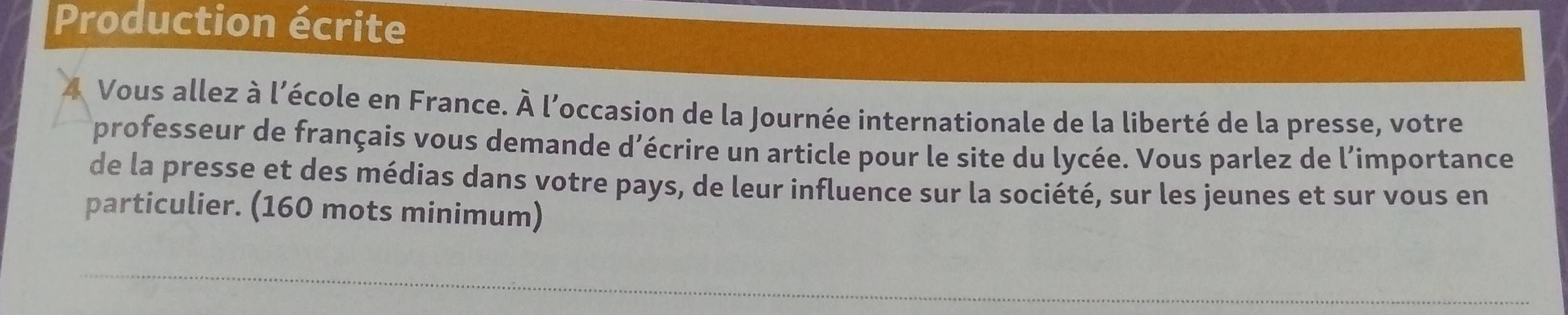 Production écrite 
4 Vous allez à l'école en France, fi 
À l'occasion de la Journée internationale de la liberté de la presse, votre 
professeur de français vous demande d’écrire un article pour le site du lycée. Vous parlez de l’importance 
de la presse et des médias dans votre pays, de leur influence sur la société, sur les jeunes et sur vous en 
particulier. (160 mots minimum) 
_