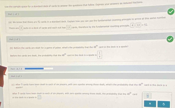 Use the sample space for a standard deck of cards to answer the questions that follow. Express your answers as reduced fractions. 
Part 1 of 3 
(a) We know that there are 52 cards in a standard deck. Explain how you can use the fundamental counting principle to arrive at this same number. 
There are 4 suits in a deck of cards and each suit has 13 cards, therefore by the fundamental counting principle, 4-13=52
Part 2 of 3 
(b) Before the cards are dealt for a game of poker, what's the probability that the 48° card in the deck is a spade? 
Before the cards are dealt, the probability that the 48^(th) card in the deck is a spade is  1/4 
Part: 2 / 3 
Part 3 of 3 
(c) After 5 cards have been dealt to each of six players, with zero spades among those dealt, what's the probability that the 48^(th) card in the deck is a 
spade? 
After 5 cards have been dealt to each of six players, with zero spades among those dealt, the probability that the 48° card  □ /□  
in the deck is a spade is □. 
×
