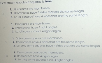 hich statement about squares is true?
1. All squares are rhombuses.
2. Rhombuses have 4 sides that are the same length.
3. So, all squares have 4 sides that are the same length.
1. All squares are rhombuses.
2. Rhombuses have 4 right angles.
3. So, all squares have 4 right angles.
1. Only some squares are rhombuses.
2. Rhombuses have 4 sides that are the same longth.
3. So only some squares have 4 sides that are the same length.
1. Only some squares are rhombuses.
2. Rhombuses have 4 right angles.
3. So, only some squares have 4 right angles.