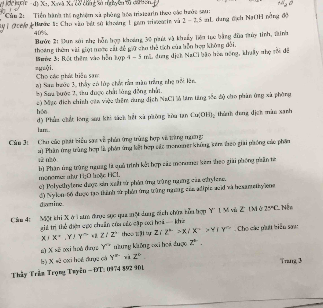 Ne · d) X₂, X₃và X₄ có cùng số nguyên từ carbon.
Câu 2: Tiến hành thí nghiệm xà phòng hóa tristearin theo các bước sau:
*Bước 1: Cho vào bát sứ khoảng 1 gam tristearin và 2 - 2,5 mL dung dịch NaOH nồng độ
40%.
Bước 2: Đun sôi nhẹ hỗn hợp khoảng 30 phút và khuẩy liên tục bằng đũa thủy tinh, thinh
thoảng thêm vài giọt nước cất để giữ cho thể tích của hỗn hợp không đổi.
Bước 3: Rót thêm vào hỗn hợp 4 - 5 mL dung dịch NaCl bão hòa nóng, khuấy nhẹ rồi đề
nguội.
Cho các phát biểu sau:
a) Sau bước 3, thấy có lớp chất rắn màu trắng nhẹ nổi lên.
b) Sau bước 2, thu được chất lỏng đồng nhất.
c) Mục đích chính của việc thêm dung dịch NaCl là làm tăng tốc độ cho phản ứng xà phòng
hóa.
d) Phần chất lỏng sau khi tách hết xà phòng hòa tan Cu(OH)_2 thành dung dịch màu xanh
lam.
Câu 3: Cho các phát biểu sau về phản ứng trùng hợp và trùng ngưng:
a) Phản ứng trùng hợp là phản ứng kết hợp các monomer không kèm theo giải phóng các phân
tử nhỏ.
b) Phản ứng trùng ngưng là quá trình kết hợp các monomer kèm theo giải phóng phân tử
monomer như H_2O hoặc HCl.
c) Polyethylene được sản xuất từ phản ứng trùng ngưng của ethylene.
d) Nylon-66 được tạo thành từ phản ứng trùng ngưng của adipic acid và hexamethylene
diamine.
Câu 4: Một khí X ở l atm được sục qua một dung dịch chứa hỗn hợp Y¯ 1 M và Zũ 1M ở 25°C. Nếu
giá trị thế điện cực chuẩn của các cặp oxi hoá — khử
X/X^(n-),Y/Y^(m-) và Z/Z^(k-) theo trật tự Z/Z^(k-)>X/X^(n-)>Y/Y^(m-). Cho các phát biểu sau:
a) X sẽ oxi hoá được Y^(m-) nhưng không oxi hoá được Z^(k-).
b) X sẽ oxi hoá được cả Y^(m-) và Z^(k-).
Trang 3
Thầy Trần Trọng Tuyền - ĐT: 0974 892 901