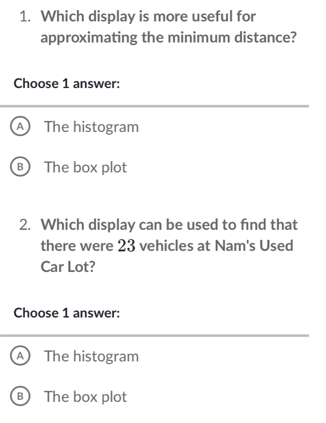 Which display is more useful for
approximating the minimum distance?
Choose 1 answer:
A The histogram
B The box plot
2. Which display can be used to find that
there were 23 vehicles at Nam's Used
Car Lot?
Choose 1 answer:
A The histogram
B The box plot