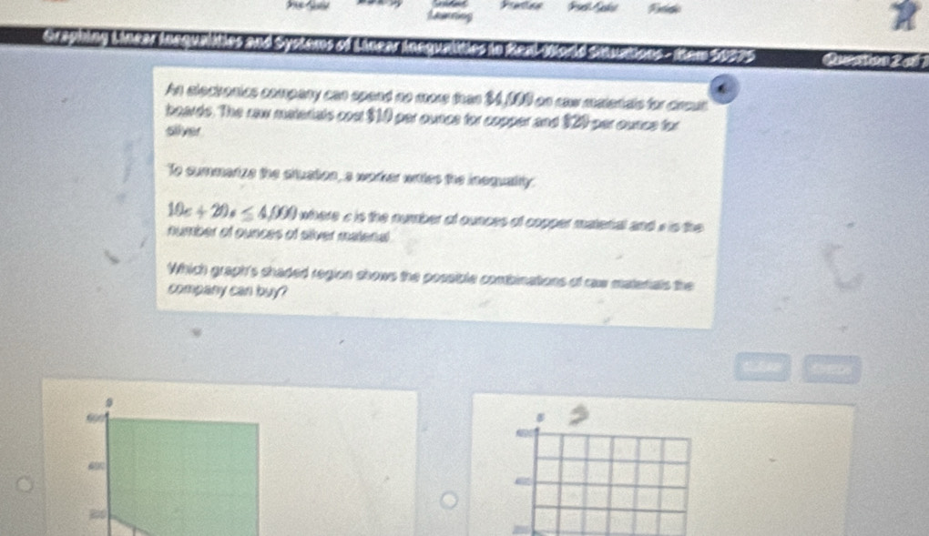 Lanning 
phing s te and Syster tons - tem 50075 Question 2 
An slectonics company can spend no more than $4,19 on raw matenals for crout 
boards. The raw materials cost $10 per ounce for copper and $20 per ounce for 
silver 
To cummenize the stuation, a warter writes the insquality
10c+20s≤ 4,000 where a is the number of ounces of copper matetal and s is the 
number of ounces of siver matenal 
Which graph's chaded region shows the possible combinations of raw materals the 
company can buy? 
t 
B