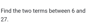 Find the two terms between 6 and
27.