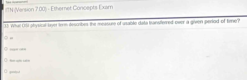 Take Assessment
ITN (Version 7.00) - Ethernet Concepts Exam
33 What OSI physical layer term describes the measure of usable data transferred over a given period of time?
ar
copper cable
fiber-optic cable
goodput