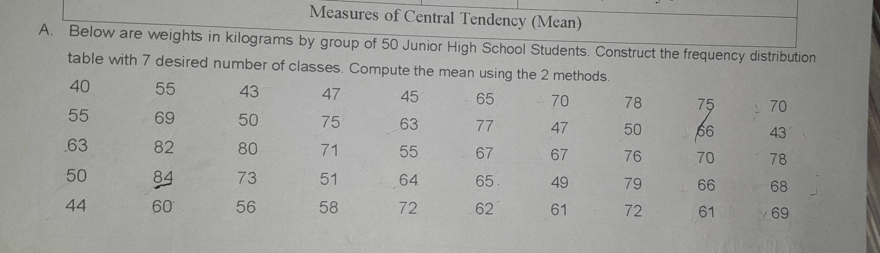 Measures of Central Tendency (Mean) 
A. Below are weights in kilograms by group of 50 Junior High School Students. Construct the frequency distribution 
table with 7 desired number of classes. Compute the mean using the 2 methods.
40
55
43
47
45
65
70
78
75
55
70
69
50
75
63
77
47
50
66
43. 63 82 80 71 55 67 67 76 70 78
50
73
51
64
84 65 . 49 79 66 68
44
60
56
58
72
62
61
72
61
69