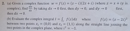 Given a complex function w=f(z)=(z-i)(2z+i) (where z=x+iy is 
complex), find  dw/dz  by taking dxto 0 first, then dyto 0 , and dyto 0 first, 
then dxto 0. 
(b) Evaluate the complex integral I=∈t _cf(z)dz where f(z)=(z-2i)^2
between two points z_1=(0,0) and z_2=(1,1) along the straight line joining the 
two points in the complex plane, where i^2=-1.