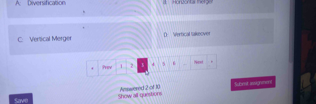 A: Diversification B: Horizontal merger
C: Vertical Merger D: Vertical takeover
Answered 2 of 10 Submit assignment
Show all questions
Save