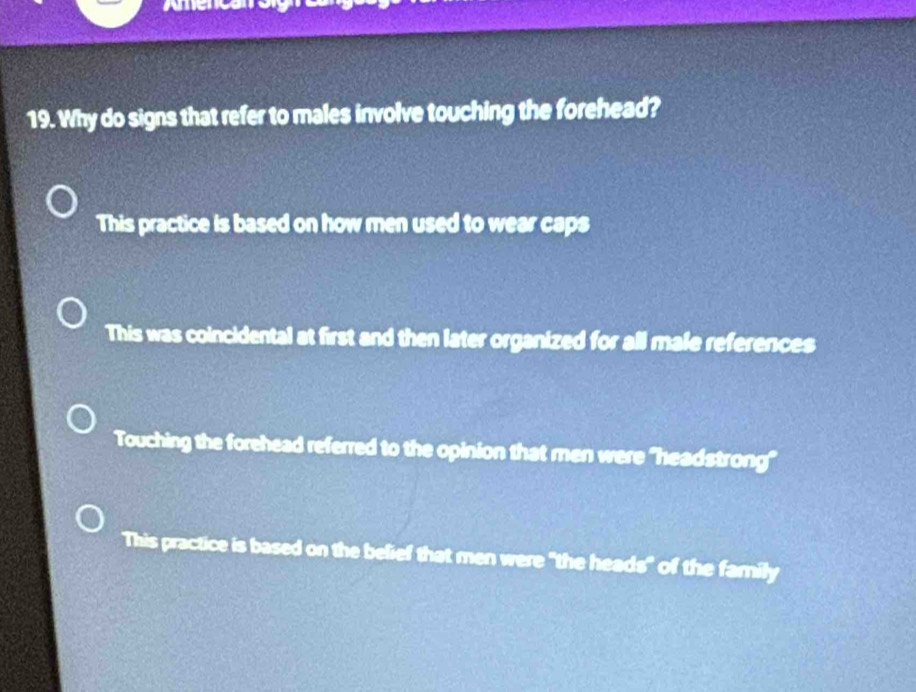 Why do signs that refer to males involve touching the forehead?
This practice is based on how men used to wear caps
This was coincidental at first and then later organized for all male references
Touching the forehead referred to the opinion that men were "headstrong"
This practice is based on the belief that men were "the heads" of the family