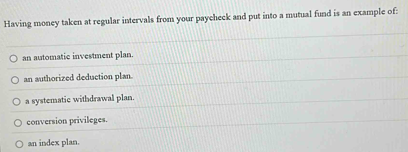 Having money taken at regular intervals from your paycheck and put into a mutual fund is an example of:
an automatic investment plan.
an authorized deduction plan.
a systematic withdrawal plan.
conversion privileges.
an index plan.