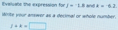 Evaluate the expression for j=-1.8 and k=^-6.2. 
Write your answer as a decimal or whole number.
j+k=□