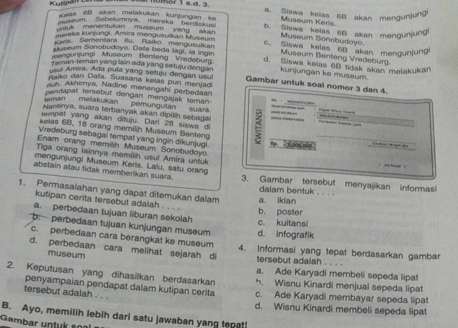 Kutipan cen   5mor 1 s.d. 3. a. Siswa kelas 6B akan mengunjungi
Kelas 6B akan melakukan kunjungan ke
Museum Keris.
museum. Sebelumnya, mereka berdiskusi b. Siswa kelas 6B akan mengunjungl
untuk menentukan museum yang akan
mereka kunjungi, Amira mengusulkan Museum
Museum Sonobudoyo.
Keris. Sementara itu, Raiko mengusulkan c. Siswa kelas 6B akan mengunjungi
Museum Benteng Vredeburg.
mengunjungi Museum Benteng Vredeburg.
Museum Sonobudoyo. Dafa beda lagi, ia ingin d. Siswa kelas 6B tidak akan melakukan
Teman-teman yang lain ada yang setuju dengan
kunjungan ke museum.
usul Amira. Ada pula yang setuju dengan usul Gambar untuk soal nomor 3 dan 4.
Raiko dan Dafa. Suasana kelas pun menjadi
riuh. Akhirnya, Nadine menengahi perbedaan
pendapat tersebut dengan mengajak teman- Celan Cetern IaP Rspek Varu Kard
= mn/=t/0/o=
teman melakukan  pemungutan suara.
Nantinya, suara terbanyak akan dipilih sebagai UOSTUE PERRLASAAAH FerSañan Sepada Upol    
VANS REAMN LA
kelas 6B, 18 orang memilih Museum Benteng
tempat yang akan dituju. Dari 28 siswa di Cirstron St éprit 21t4
Vredeburg sebagai tempat yang ingin dikunjugi. Rp. 3,000,000
Enam orang memilih Museum Sonobudoyo.
Tiga orang lainnya memilih usul Amira untuk
mengunjungi Museum Keris. Lalu, satu orang
( '''Ala Kaya''')
abstain atau tidak memberikan suara. 3. Gambar tersebut menyajikan informasi
dalam bentuk . . . .
1. Permasalahan yang dapat ditemukan dalam a. iklan
kutipan cerita tersebut adalah . . . . b. poster
a. perbedaan tujuan liburan sekolah c. kuitansi
b. perbedaan tujuan kunjungan museum d. infografik
c. perbedaan cara berangkat ke museum 4. Informasi yang tepat berdasarkan gambar
d. perbedaan cara melihat sejarah di tersebut adalah . . . .
museum
a. Ade Karyadi membeli sepeda lipat
2. Keputusan yang dihasilkan berdasarkan 5. Wisnu Kinardi menjual sepeda lipat
penyampaian pendapat dalam kutipan cerita c. Ade Karyadi membayar sepeda lipat
tersebut adalah . . .
d. Wisnu Kinardi membeli sepeda lipat
B. Ayo, memilih lebih dari satu jawaban yang tepat!
Gambar untuk soal