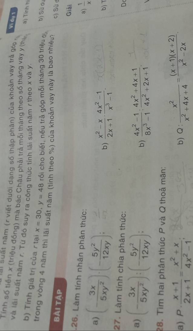 hài suất năm (r viết dưới dạng số thập phân) của khoản vay trả góp 
Ví dụ 1 
Tính số tiền x (triệu đồng) mà bác Châu phải trả mỗi tháng theo số tháng vay y (thá a) Tính hi 
và lãi suất năm r. Từ đó suy ra công thức tính lãi suất năm r theo x và y. 
b) Tính giá trị của / tại x=30, y=48 rối cho biết, nếu trả góp mỗi tháng 30 triệu đ 
b) Sử dụ 
trong vòng 4 năm thì lãi suất năm (tính theo %) của khoản vay này là bao nhiêu? c) Sử d 
Bài tập 
Giải 
.26. Làm tính nhân phân thức: 
a) (- 3x/5xy^2 )· (- 5y^2/12xy ); 
a)  1/x 
b)  (x^2-x)/2x+1 ·  (4x^2-1)/x^3-1 . b) T 
27. Làm tính chia phân thức: 
Dc 
a) (- 3x/5xy^2 ):(- 5y^2/12xy ); 
b)  (4x^2-1)/8x^3-1 : (4x^2+4x+1)/4x^2+2x+1 . 
28. Tìm hai phân thức P và Q thoả mãn: 
a) P·  (x+1)/2x+1 = (x^2+x)/4x^2-1 ; b) Q:  x^2/x^2+4x+4 = ((x+1)(x+2))/x^2-2x .