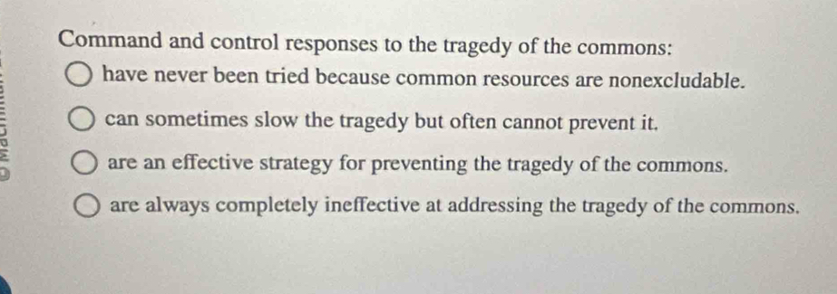 Command and control responses to the tragedy of the commons:
have never been tried because common resources are nonexcludable.
3
can sometimes slow the tragedy but often cannot prevent it.
are an effective strategy for preventing the tragedy of the commons.
are always completely ineffective at addressing the tragedy of the commons.