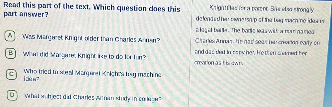 Read this part of the text. Which question does this Knight filed for a patent. She also strongly
part answer? defended her ownership of the bag machine idea in
a legal battle. The battle was with a man named
A) Was Margaret Knight older than Charles Annan? Charles Annan. He had seen her creation early on
and decided to copy her. He then claimed her
B) What did Margaret Knight like to do for fun?
creation as his own.
c) Who tried to steal Margaret Knight's bag machine
idea?
D) What subject did Charles Annan study in college?