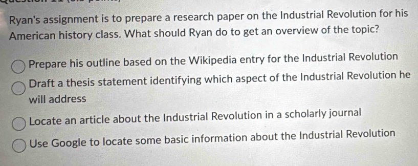 Ryan's assignment is to prepare a research paper on the Industrial Revolution for his
American history class. What should Ryan do to get an overview of the topic?
Prepare his outline based on the Wikipedia entry for the Industrial Revolution
Draft a thesis statement identifying which aspect of the Industrial Revolution he
will address
Locate an article about the Industrial Revolution in a scholarly journal
Use Google to locate some basic information about the Industrial Revolution